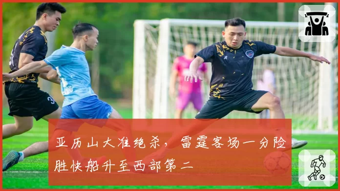 亚历山大准绝杀,雷霆客场一分险胜快船升至西部第二