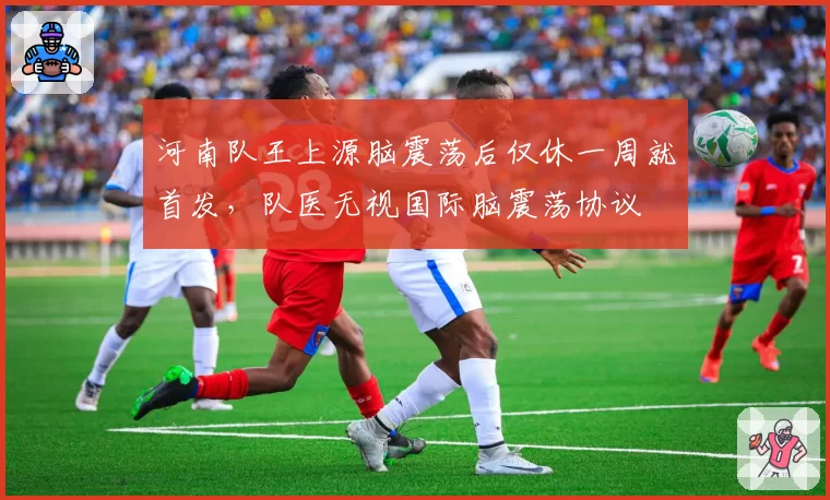 河南队王上源脑震荡后仅休一周就首发,队医无视国际脑震荡协议
