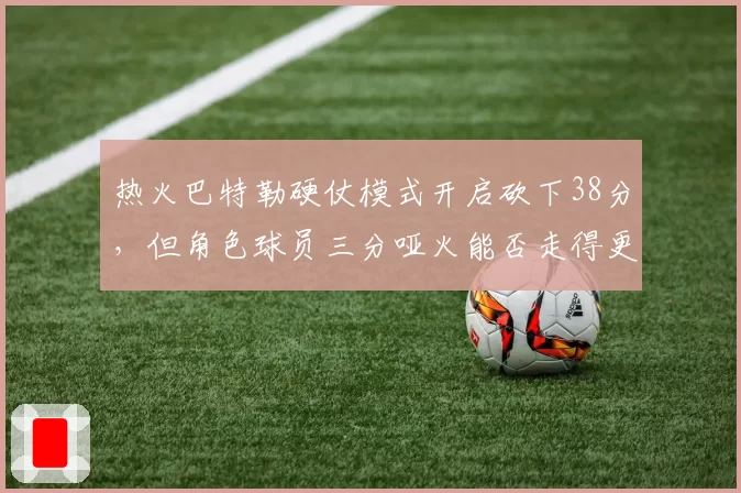 热火巴特勒硬仗模式开启砍下38分,但角色球员三分哑火能否走得更远?