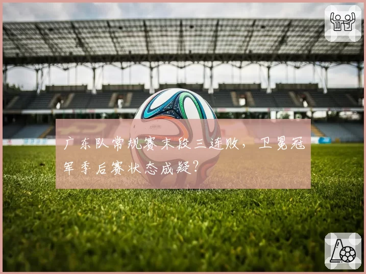 广东队常规赛末段三连败，卫冕冠军季后赛状态成疑？