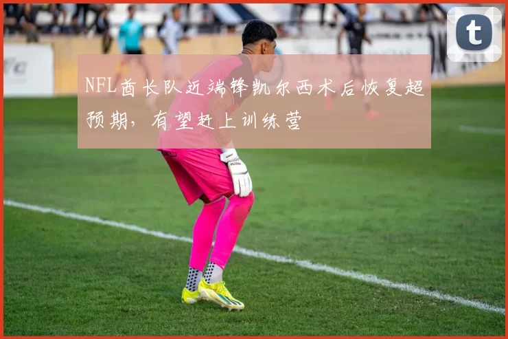 NFL酋长队近端锋凯尔西术后恢复超预期，有望赶上训练营