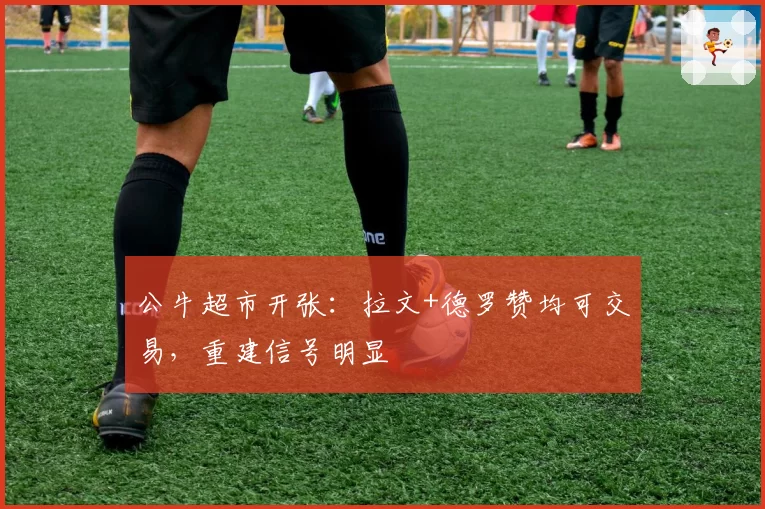 公牛超市开张:拉文+德罗赞均可交易,重建信号明显