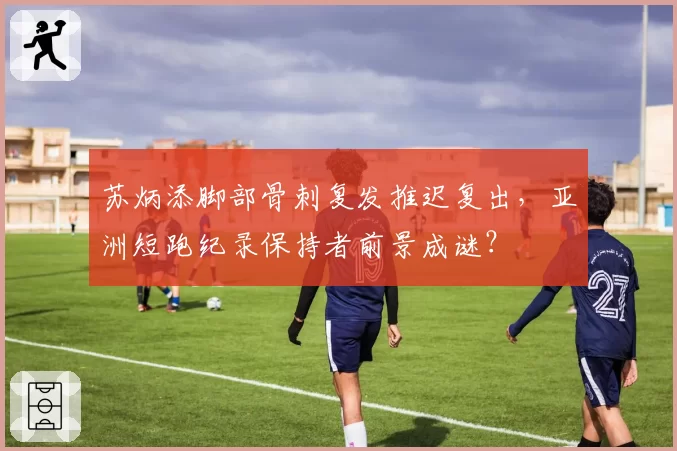 苏炳添脚部骨刺复发推迟复出,亚洲短跑纪录保持者前景成谜?